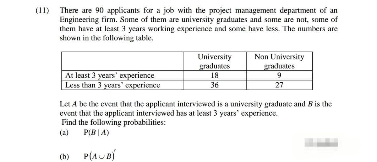 (11)
There are 90 applicants for a job with the project management department of an
Engineering firm. Some of them are university graduates and some are not, some of
them have at least 3 years working experience and some have less. The numbers are
shown in the following table.
University
graduates
18
Non University
graduates
At least 3 years’ experience
Less than 3 years’ experience
9.
36
27
Let A be the event that the applicant interviewed is a university graduate and B is the
event that the applicant interviewed has at least 3 years' experience.
Find the following probabilities:
P(B | A)
(a)
(b)
P(AUB)
