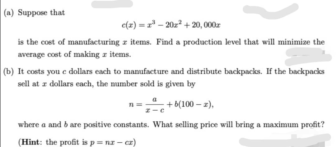 (a) Suppose that
c(x) = x³ – 20x? + 20, 000x
%3D
is the cost of manufacturing x items. Find a production level that will minimize the
average cost of making x items.
(b) It costs you c dollars each to manufacture and distribute backpacks. If the backpacks
sell at x dollars each, the number sold is given by
a
n =
+ b(100 – 2),
I — с
where a and b are positive constants. What selling price will bring a maximum profit?
(Hint: the profit is p = nx – cz)
