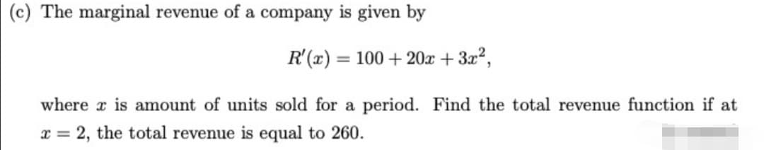 (c) The marginal revenue of a company is given by
R'(x) = 100 + 20x + 3x2,
where x is amount of units sold for a period. Find the total revenue function if at
x = 2, the total revenue is equal to 260.
