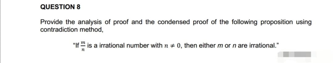 QUESTION 8
Provide the analysis of proof and the condensed proof of the following proposition using
contradiction method,
m
"If™ is a irrational number with n # 0, then either m or n are irrational."
n
