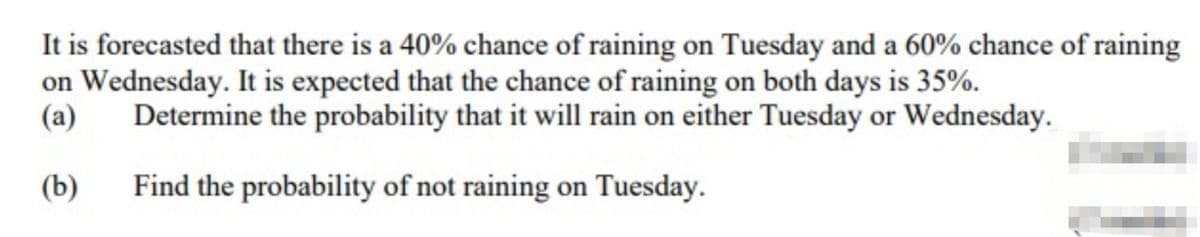 It is forecasted that there is a 40% chance of raining on Tuesday and a 60% chance of raining
on Wednesday. It is expected that the chance of raining on both days is 35%.
(a)
Determine the probability that it will rain on either Tuesday or Wednesday.
(b)
Find the probability of not raining on Tuesday.
