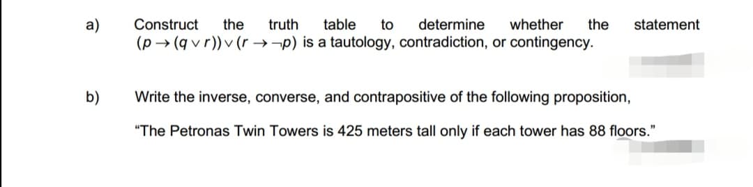 a)
b)
Construct the truth table to determine whether the statement
(p→ (qvr))v (rp) is a tautology, contradiction, or contingency.
Write the inverse, converse, and contrapositive of the following proposition,
"The Petronas Twin Towers is 425 meters tall only if each tower has 88 floors."