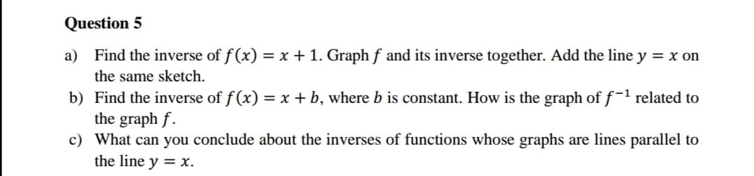 Question 5
a) Find the inverse of f(x) = x + 1. Graph f and its inverse together. Add the line y = x on
the same sketch.
b) Find the inverse of f(x) = x + b, where b is constant. How is the graph of f-1 related to
the graph f.
c) What can you conclude about the inverses of functions whose graphs are lines parallel to
the line y = x.
