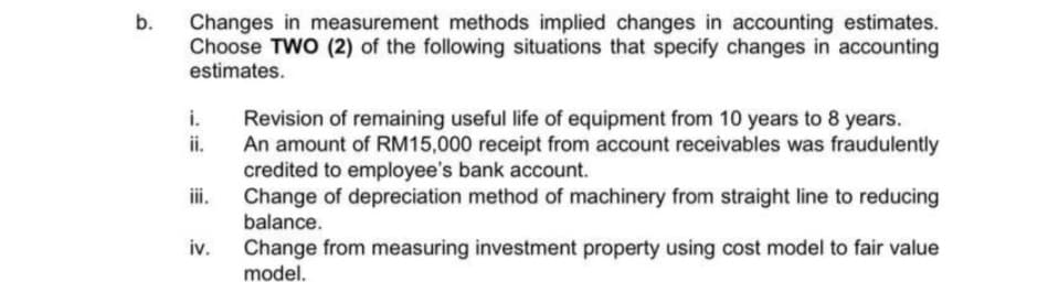 b.
Changes in measurement methods implied changes in accounting estimates.
Choose TWO (2) of the following situations that specify changes in accounting
estimates.
i.
ii.
iii.
iv.
Revision of remaining useful life of equipment from 10 years to 8 years.
An amount of RM15,000 receipt from account receivables was fraudulently
credited to employee's bank account.
Change of depreciation method of machinery from straight line to reducing
balance.
Change from measuring investment property using cost model to fair value
model.