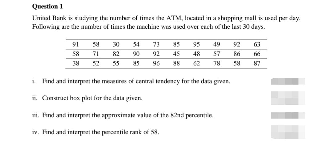 Question 1
United Bank is studying the number of times the ATM, located in a shopping mall is used per day.
Following are the number of times the machine was used over each of the last 30 days.
91
58
30
54
73
85
95
49
92
63
58
71
82
90
92
45
48
57
86
66
38
52
55
85
96
88
62
78
58
87
i. Find and interpret the measures of central tendency for the data given.
ii. Construct box plot for the data given.
iii. Find and interpret the approximate value of the 82nd percentile.
iv. Find and interpret the percentile rank of 58.
