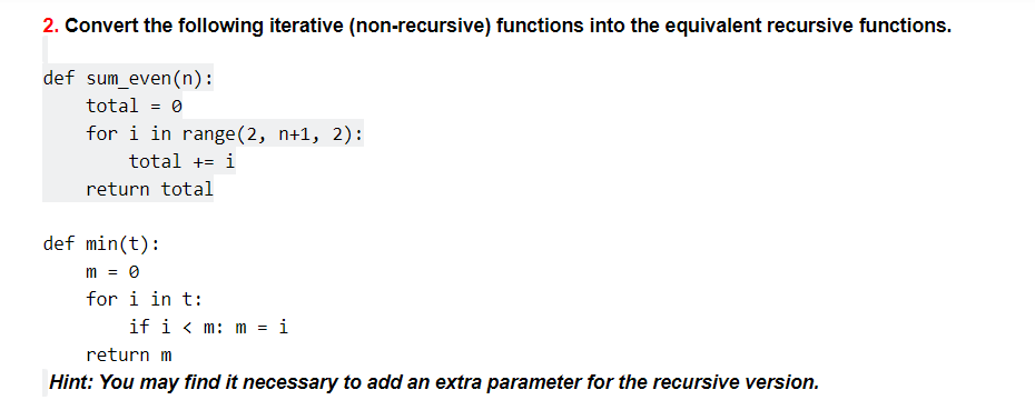 2. Convert the following iterative (non-recursive) functions into the equivalent recursive functions.
def sum_even(n):
total = 0
for i in range(2, n+1, 2):
total += i
return total
def min(t):
m = 0
for i in t:
if i < m: m = i
return m
Hint: You may find it necessary to add an extra parameter for the recursive version.
