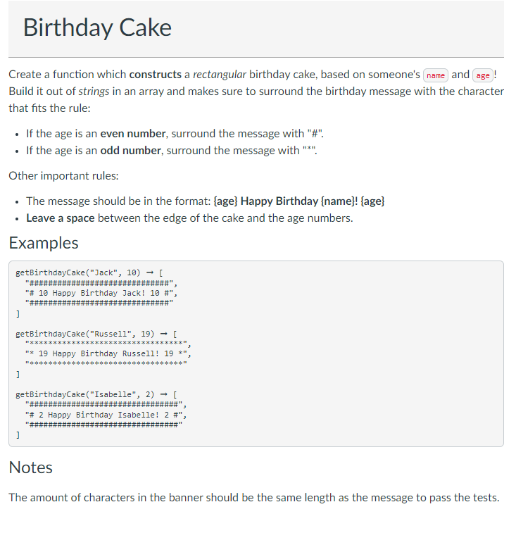 Birthday Cake
Create a function which constructs a rectangular birthday cake, based on someone's name and age !
Build it out of strings in an array and makes sure to surround the birthday message with the character
that fits the rule:
• If the age is an even number, surround the message with "#".
• If the age is an odd number, surround the message with "*".
Other important rules:
• The message should be in the format: {age} Happy Birthday {name}! {age}
• Leave a space between the edge of the cake and the age numbers.
Examples
getBirthdayCake("Jack", 10) - [
"#キ
"# 10 Happy Birthday Jack! 10 #
getBirthdayCake ("Russell", 19) - [
"***** *
******
"* 19 Happy Birthday Russell! 19 *",
I"***** *
**********
getBirthdayCake ("Isabelle", 2) - [
"# 2 Happy Birthday Isabelle! 2 #"
Notes
The amount of characters in the banner should be the same length as the message to pass the tests.
ti H #
