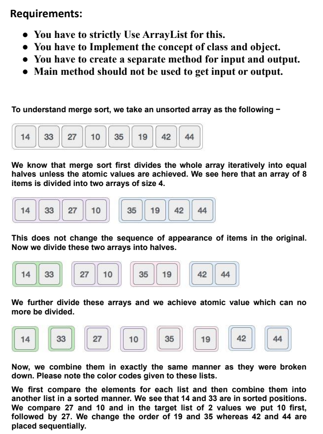 Requirements:
• You have to strictly Use ArrayList for this.
• You have to Implement the concept of class and object.
• You have to create a separate method for input and output.
• Main method should not be used to get input or output.
To understand merge sort, we take an unsorted array as the following -
14
33 27
10 35 19 | 42 44
We know that merge sort first divides the whole array iteratively into equal
halves unless the atomic values are achieved. We see here that an array of 8
items is divided into two arrays of size 4.
14
33 27 10
35
19 42 44
This does not change the sequence of appearance of items in the original.
Now we divide these two arrays into halves.
14
33
27
10
35
19
42 44
We further divide these arrays and we achieve atomic value which can no
more be divided.
14
33
27
10
35
19
42
44
Now, we combine them in exactly the same manner as they were broken
down. Please note the color codes given to these lists.
We first compare the elements for each list and then combine them into
another list in a sorted manner. We see that 14 and 33 are in sorted positions.
We compare 27 and 10 and in the target list of 2 values we put 10 first,
followed by 27. We change the order of 19 and 35 whereas 42 and 44 are
placed sequentially.
