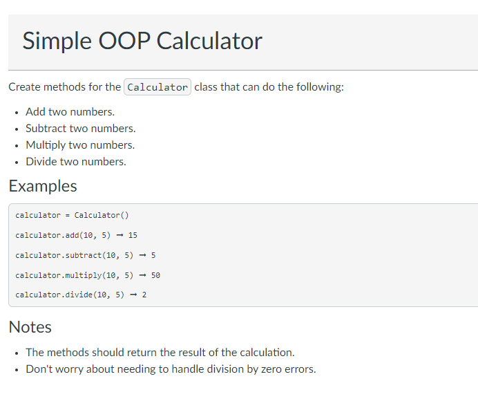 Simple OOP Calculator
Create methods for the Calculator class that can do the following:
• Add two numbers.
• Subtract two numbers.
• Multiply two numbers.
• Divide two numbers.
Examples
calculator = Calculator()
calculator.add(10, 5) - 15
calculator.subtract(10, 5) - 5
calculator.multiply(10, 5) - 50
calculator.divide(10, 5) - 2
Notes
• The methods should return the result of the calculation.
• Don't worry about needing to handle division by zero errors.
