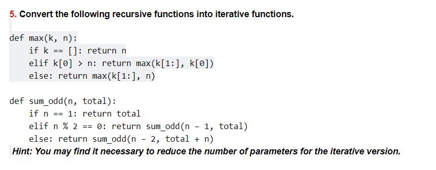 5. Convert the following recursive functions into iterative functions.
def max(k, n):
if k == []: return n
elif k[0] > n: return max(k[1:], k[0])
else: return max(k[1:], n)
def sum_odd(n, total):
if n
elif n % 2 == 0: return sum_odd(n - 1, total)
else: return sum_odd(n - 2, total + n)
1: return total
==
Hint: You may find it necessary to reduce the number of parameters for the iterative version.
