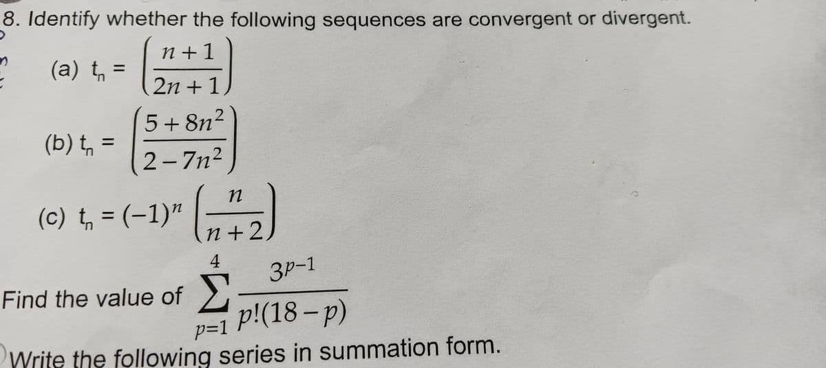 →
8. Identify whether the following sequences are convergent or divergent.
n+1
(a) t₁ =
2n +1
5+8n²
(b) t₁ =
2-7n²
(c) t₁ = (-1)" (1 7₂2)
n+2
4
3P-1
Find the value of Σ
p=1 P!(18-p)
Write the following series in summation form.
