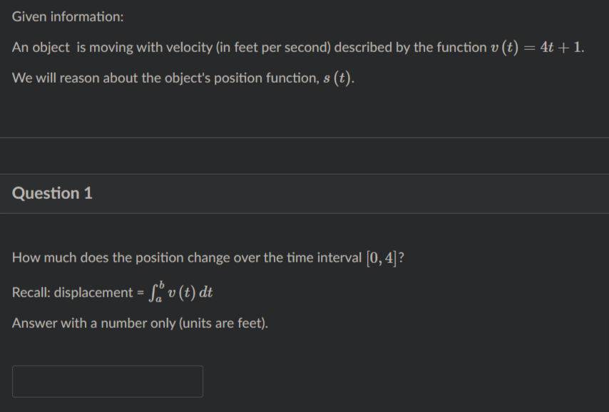 Given information:
An object is moving with velocity (in feet per second) described by the function v (t) = 4t + 1.
We will reason about the object's position function, s (t).
Question 1
How much does the position change over the time interval [0, 4]?
Recall: displacement = S" v (t) dt
Answer with a number only (units are feet).
