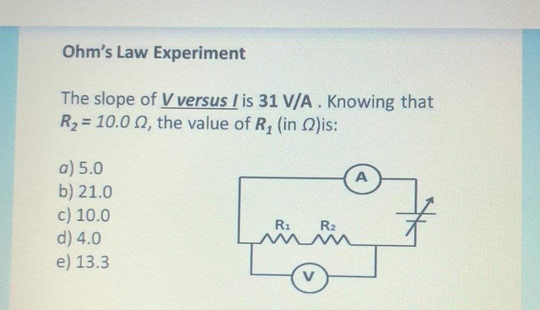 Ohm's Law Experiment
The slope of V versus I is 31 V/A. Knowing that
R2 = 10.0 0, the value of R, (in Q)is:
a) 5.0
b) 21.0
c) 10.0
d) 4.0
e) 13.3
A
R1
R2
