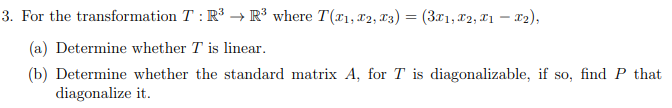 3. For the transformation T : R³ → R³ where T(x1, x2, T3) = (3x1, x2, T1 – x2),
(a) Determine whether T is linear.
(b) Determine whether the standard matrix A, for T is diagonalizable, if so, find P that
diagonalize it.
