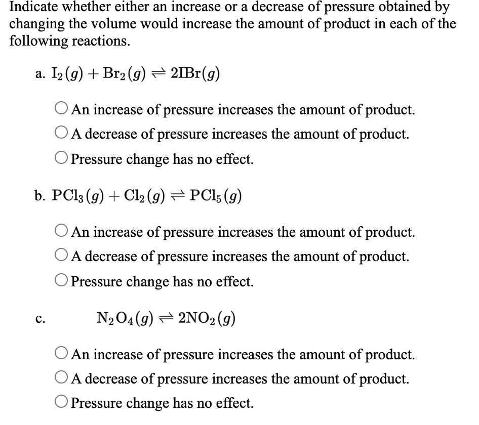 Indicate whether either an increase or a decrease of pressure obtained by
changing the volume would increase the amount of product in each of the
following reactions.
a. I2 (g) + Br2 (g) = 2IB1(g)
An increase of pressure increases the amount of product.
A decrease of pressure increases the amount of product.
Pressure change has no effect.
b. PC13 (9) + Cl2 (g) = PC15 (g)
An increase of pressure increases the amount of product.
A decrease of pressure increases the amount of product.
O Pressure change has no effect.
N204(9) = 2NO2 (g)
c.
An increase of pressure increases the amount of product.
OA decrease of pressure increases the amount of product.
O Pressure change has no effect.
