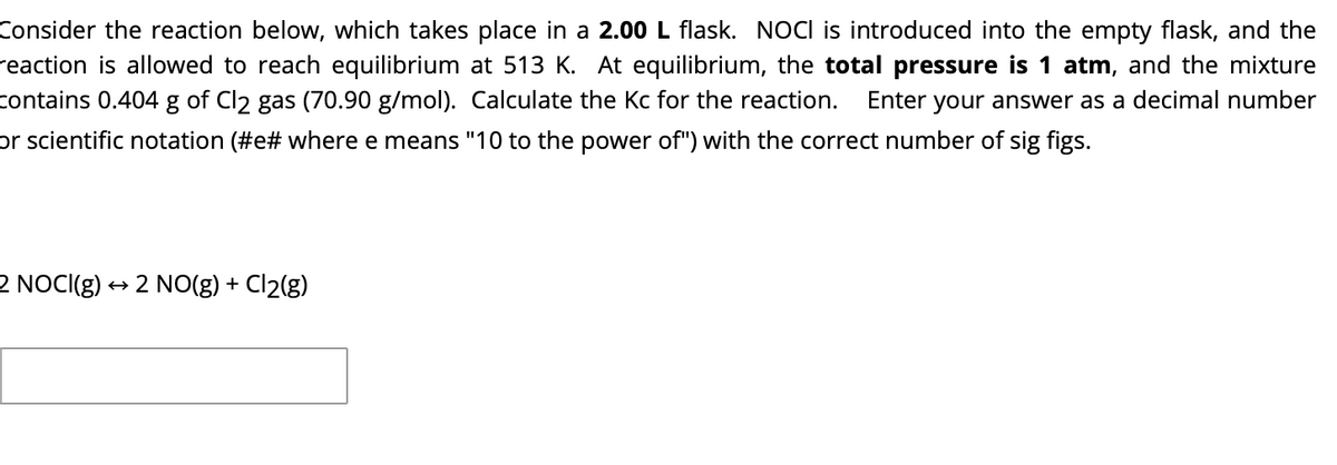 Consider the reaction below, which takes place in a 2.00 L flask. NOCI is introduced into the empty flask, and the
reaction is allowed to reach equilibrium at 513 K. At equilibrium, the total pressure is 1 atm, and the mixture
contains 0.404 g of Cl2 gas (70.90 g/mol). Calculate the Kc for the reaction.
Enter your answer as a decimal number
or scientific notation (#e# where e means "10 to the power of") with the correct number of sig figs.
2 NOCI(g)
+ 2 NO(g) + Cl2(g)
