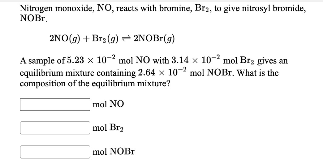 Nitrogen monoxide, NO, reacts with bromine, Br2, to give nitrosyl bromide,
NOBr.
2NO(g) + Br2 (g) = 2NOBr(g)
-2
A sample of 5.23 × 10-2 mol NO with 3.14 × 10°
equilibrium mixture containing 2.64 × 10¬2 mol NOBr. What is the
composition of the equilibrium mixture?
mol Br2 gives an
mol NO
mol Br2
mol NOBr

