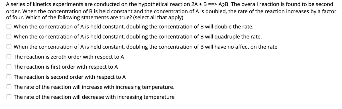 A series of kinetics experiments are conducted on the hypothetical reaction 2A + B ==> A2B, The overall reaction is found to be second
order. When the concentration of B is held constant and the concentration of A is doubled, the rate of the reaction increases by a factor
of four. Which of the following statements are true? (select all that apply)
When the concentration of A is held constant, doubling the concentration of B will double the rate.
When the concentration of A is held constant, doubling the concentration of B will quadruple the rate.
When the concentration of A is held constant, doubling the concentration of B will have no affect on the rate
The reaction is zeroth order with respect to A
The reaction is first order with respect to A
The reaction is second order with respect to A
The rate of the reaction will increase with increasing temperature.
O The rate of the reaction will decrease with increasing temperature
