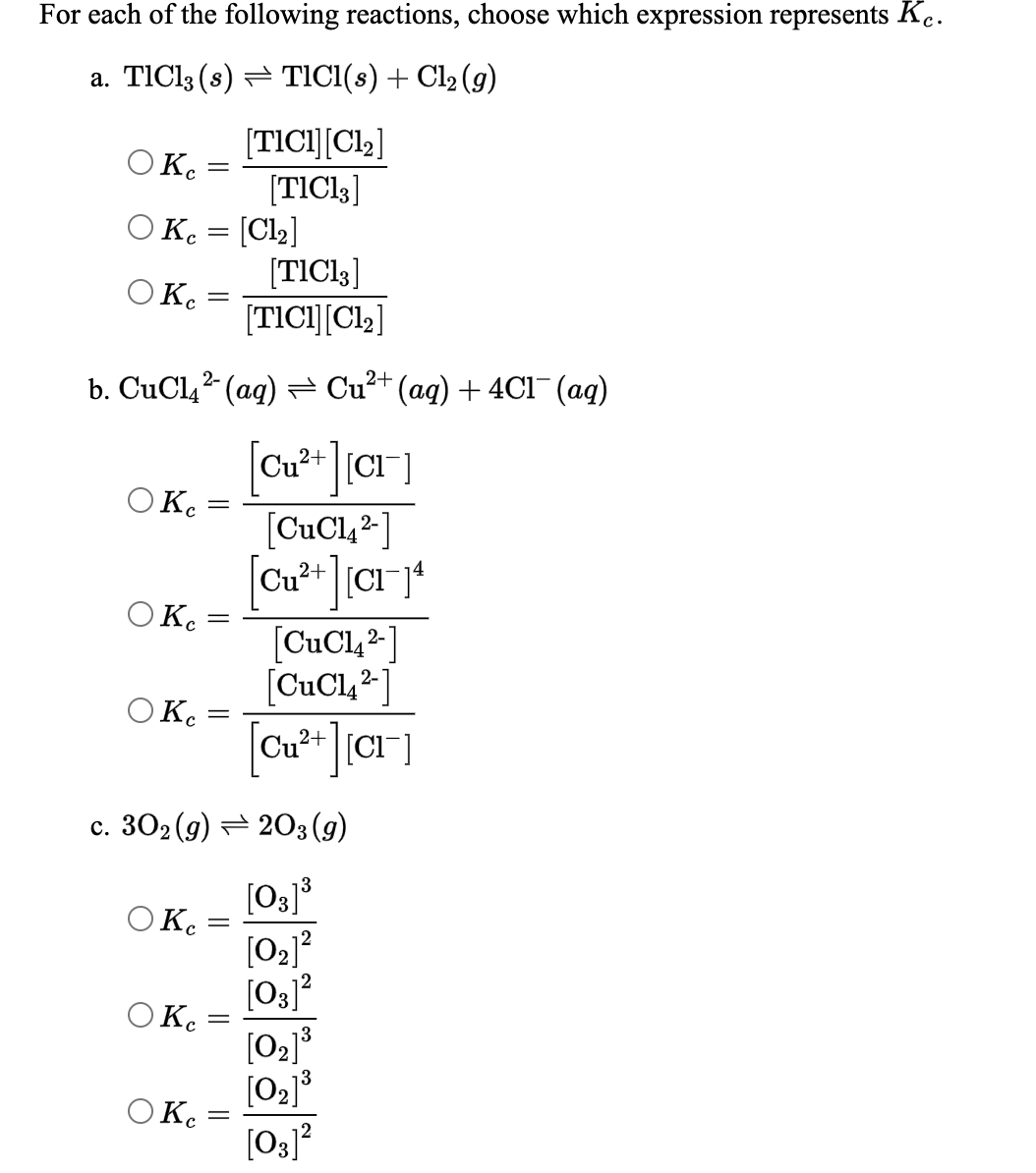 For each of the following reactions, choose which expression represents K.
a. TIC13 (s) = TICI(s) + Cl2 (g)
[TICI][Cl2]
O K.
[TICI3]
O K. = [Cl2]
[TICI,]
OK.
[TICI][Cl2]
b. CuCl,2 (ag) = Cu²+ (aq) + 4C1¯(ag)
2+
Cu?
O K.
[CuCl,2-]
OK.
[CuCl,2]
[CuCl,² ]
Ο Κ.
[CuCl, 2-
c. 302 (g) = 203 (g)
[O3]³
O Ke
[02]?
[03]?
O K :
[02]3
[03]?
OKe
