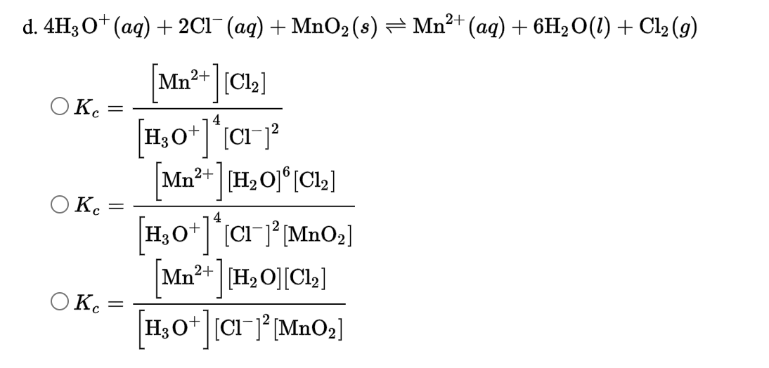 d. 4H30* (ag) + 2C1¯ (ag) + MnO2 (s) – Mn²+ (aq) + 6H2O(1) + Cl2 (g)
[Mn²+ [Cl2]
O Ke
||
4
Mn²+ [H2O]°[Cl2]
O Kc
4
H,O+CI-j° [MnO2]
Mn?+ H2O][Cl2]
O Ke
H;O* [CIJ° [MnO2]
