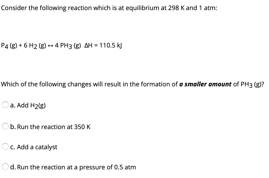 Consider the following reaction which is at equilibrium at 298 K and 1 atm:
P4 (g) + 6 H2 (g) → 4 PH3 (g) AH = 110.5 kJ
Which of the following changes will result in the formation of a smaller amount of PH3 (g)?
a. Add H2(g)
Ob. Run the reaction at 350 K
O c. Add a catalyst
d. Run the reaction at a pressure of 0.5 atm
