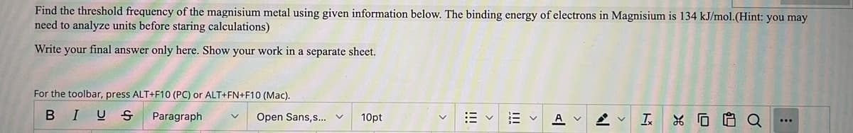 Find the threshold frequency of the magnisium metal using given information below. The binding energy of electrons in Magnisium is 134 kJ/mol.(Hint: you may
need to analyze units before staring calculations)
Write your final answer only here. Show your work in a separate sheet.
For the toolbar, press ALT+F10 (PC) or ALT+FN+F10 (Mac).
BIUS
Paragraph
Open Sans,s... v
10pt
A
