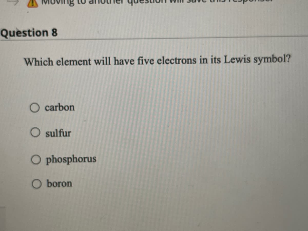 Question 8
Which element will have five electrons in its Lewis symbol?
O carbon
O sulfur
O phosphorus
O boron
