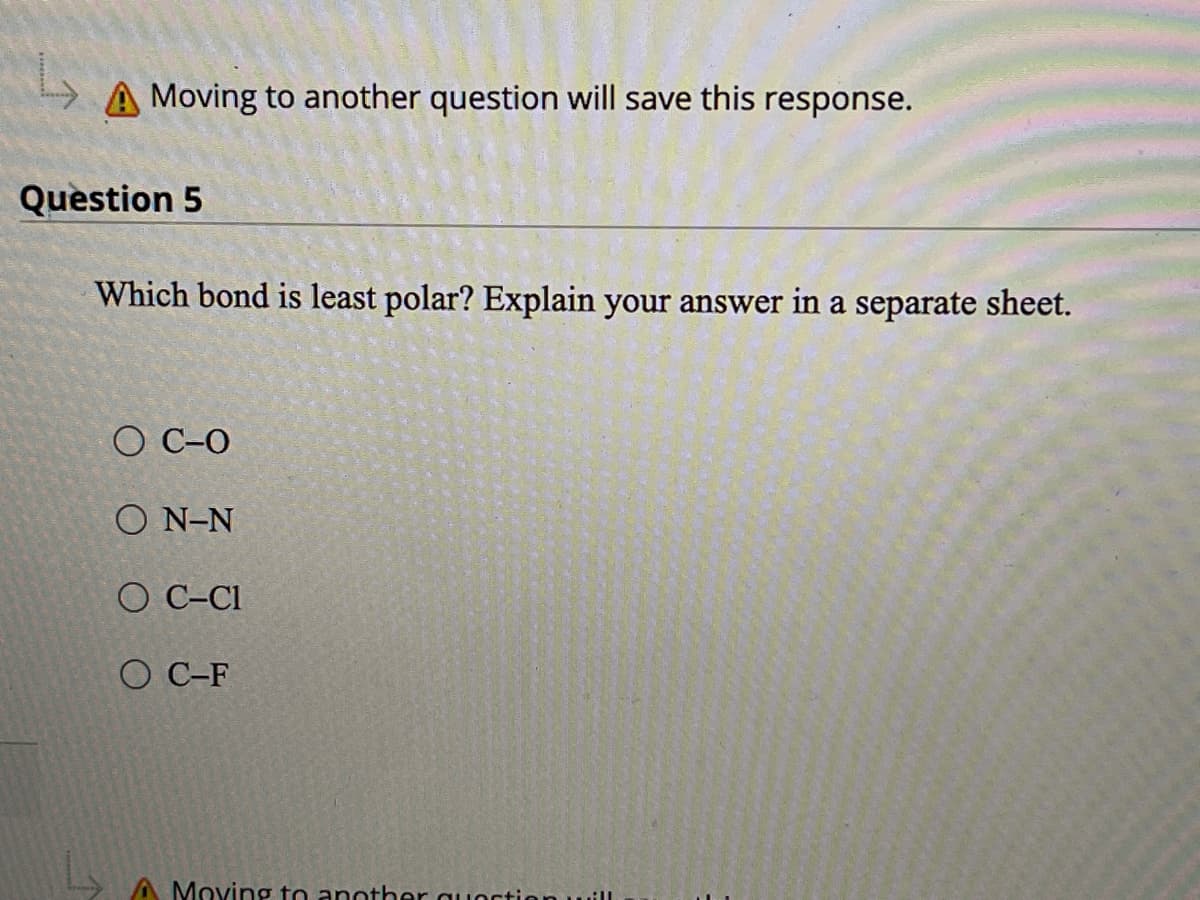 A Moving to another question will save this
response.
Question 5
Which bond is least polar? Explain your answer in a separate sheet.
O C-O
O N-N
O C-C1
O C-F
A Moving to another quoction will
