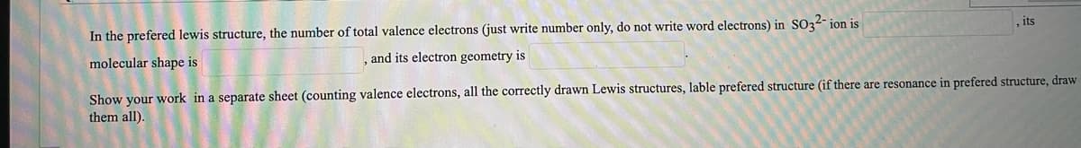 In the prefered lewis structure, the number of total valence electrons (just write number only, do not write word electrons) in SO32- ion is
and its electron geometry is
, its
molecular shape is
Show your work in a separate sheet (counting valence electrons, all the correctly drawn Lewis structures, lable prefered structure (if there are resonance in prefered structure, draw
them all).
