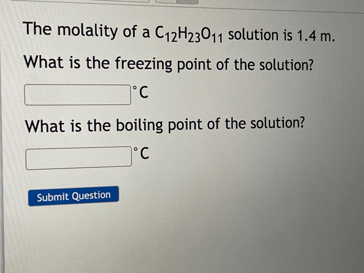 The molality of a C12H23011 solution is 1.4 m.
What is the freezing point of the solution?
°.
What is the boiling point of the solution?
°C
Submit Question
