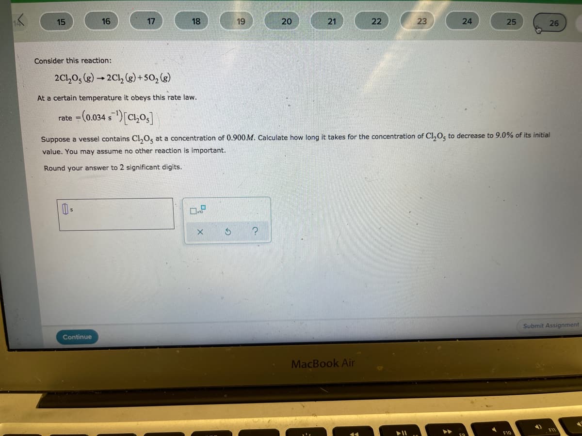 15
16
17
18
19
20
21
22
23
24
25
26
Consider this reaction:
2C1,0, (g) - 2Cl, (g) +50, (g)
At a certain temperature it obeys this rate law.
rate =(0.034 s)[C,0,]
Suppose a vessel contains Cl,0, at a concentration of 0.900M. Calculate how long it takes for the concentration of Cl,0, to decrease to 9.0% of its initial
value. You may assume no other reaction is important.
Round your answer to 2 significant digits.
Submit Assignment
Continue
MacBook Air
F10
