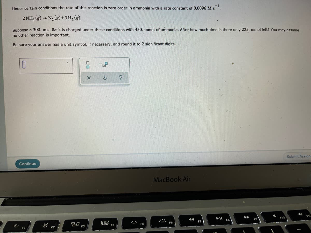 Under certain conditions the rate of this reaction is zero order in ammonia with a rate constant of 0.0096 M-s:
2 NH, (g) - N, (g) +3 H, (g)
Suppose a 300. mL flask is charged under these conditions with 450. mmol of ammonia. After how much time is there only 225. mmol left? You may assume
no other reaction is important.
Be sure your answer has a unit symbol, if necessary, and round it to 2 significant digits.
Submit Assigni
Continue
MacBook Air
F10
000
D00 F4
F6
吕0
F3
F5
