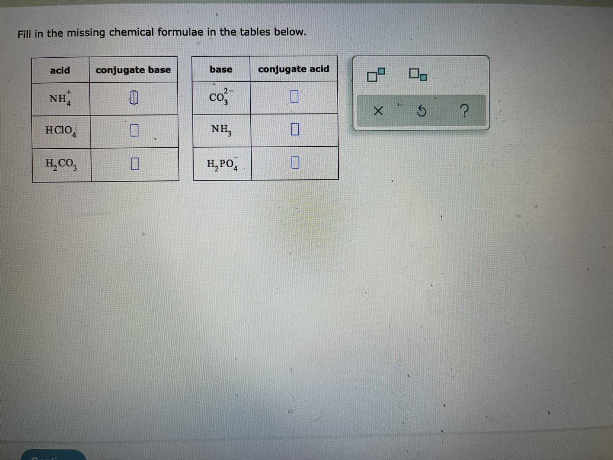 Fill in the missing chemical formulae in the tables below.
acid
conjugate base
base
conjugate acid
NH,
co
HCIO,
NH,
H,CO,
H, PO,
