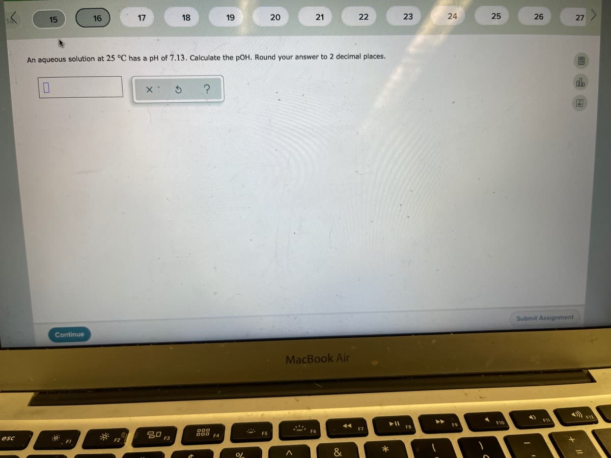 15
16
17
18
19
20
21
22
23
24
25
26
27
An aqueous solution at 25 °C has a pH of 7.13. Calculate the pOH. Round your answer to 2 decimal places.
db
Submit Assignment
Continue
MacBook Air
F12
FI1
トI
F9
F10
F8
F7
000
DO0 F4
F6
20
F3
F5
esc
F2
FI
*
&
0%
