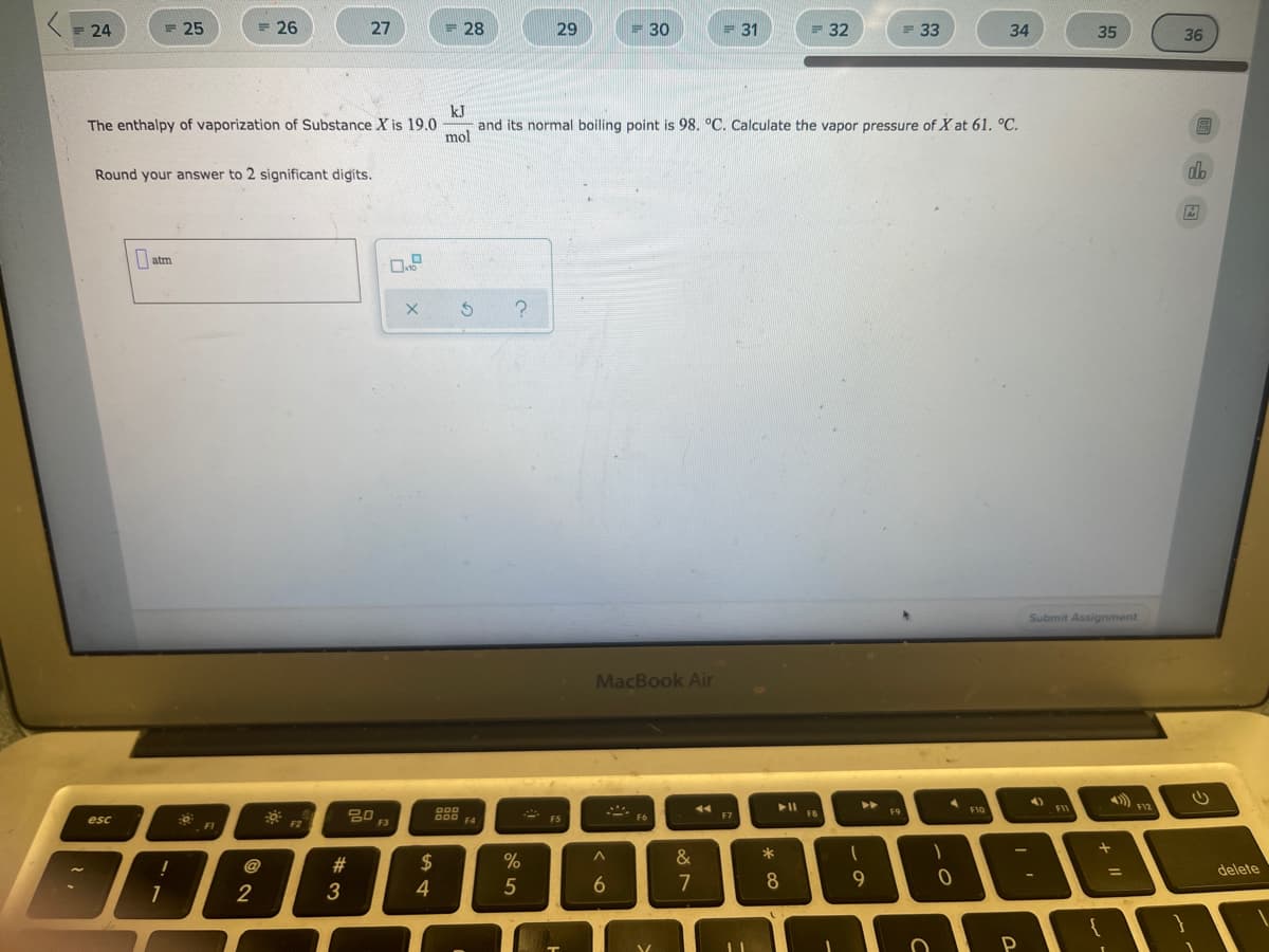 = 24
= 25
= 26
27
= 28
29
= 30
= 31
= 32
= 33
34
35
36
kJ
and its normal boiling point is 98. °C. Calculate the vapor pressure of X at 61. °C.
The enthalpy of vaporization of Substance X is 19.0
圖
mol
Round your answer to 2 significant digits.
atm
Submit Assignment
MacBook Air
4)
FII
F12
D00
F9
F10
80
F3
F7
F8
esc
F4
- F5
F6
FI
F2
&
*
2$
4
!
delete
%3D
5
7
8
2

