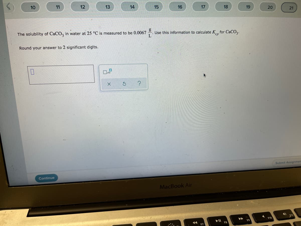 10
11
12
13
14
15
16
17
18
19
20
21
The solubility of CaCO, in water at 25 °C is measured to be 0.0067
Use this information to calculate K for CaCOz.
L
Round your answer to 2 significant digits.
Submit Assignmen
Continue
MacBook Air
F10
F9
