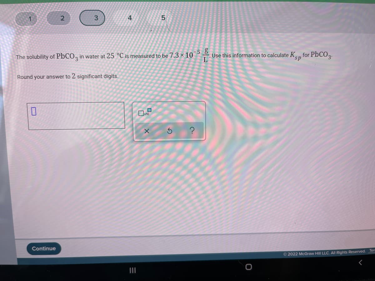 2
3
4
-5 g
. Use this information to calculate K.n for PbCO2.
The solubility of PbCO, in water at 25 °C is measured to be 7.3 × 10
sp
Round your answer to 2 significant digits.
Continue
O 2022 McGraw Hill LLC. All Rights Reserved. Ter
II
20
