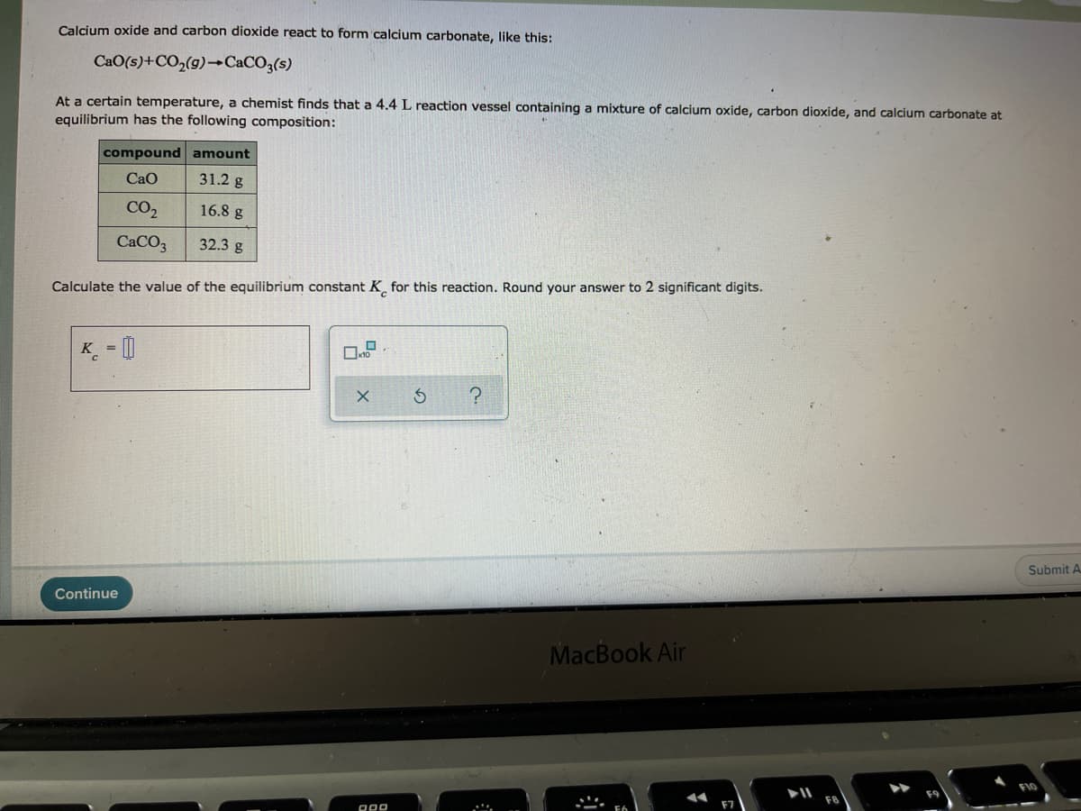 Calcium oxide and carbon dioxide react to form calcium carbonate, like this:
CaO(s)+CO2(g)→CaCO3(s)
At a certain temperature, a chemist finds that a 4.4 L reaction vessel containing a mixture of calcium oxide, carbon dioxide, and calcium carbonate at
equilibrium has the following composition:
compound amount
Cao
31.2 g
CO2
16.8 g
CACO3
32.3 g
Calculate the value of the equilibrium constant K̟ for this reaction. Round your answer to 2 significant digits.
K = [|
Submit A
Continue
MacBook Air
F10
