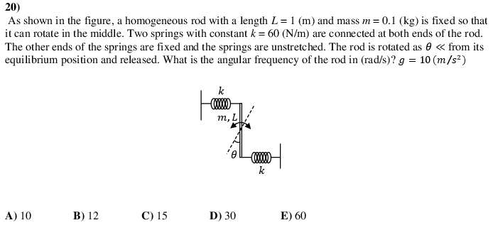 20)
As shown in the figure, a homogeneous rod with a length L = 1 (m) and mass m = 0.1 (kg) is fixed so that
it can rotate in the middle. Two springs with constant k = 60 (N/m) are connected at both ends of the rod.
The other ends of the springs are fixed and the springs are unstretched. The rod is rotated as 0 « from its
equilibrium position and released. What is the angular frequency of the rod in (rad/s)? g = 10 (m/s²)
k
т, L
k
A) 10
В) 12
С) 15
D) 30
E) 60
