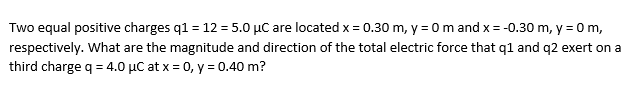 Two equal positive charges q1 = 12 = 5.0 µC are located x = 0.30 m, y = 0 m and x = -0.30 m, y = 0 m,
respectively. What are the magnitude and direction of the total electric force that q1 and q2 exert on a
third charge q = 4.0 µC at x = 0, y = 0.40 m?
