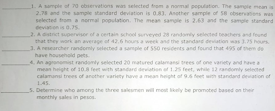 1. A sample of 70 observations was selected from a normal population. The sample mean is
2.78 and the sample standard deviation is 0.83. Another sample of 58 observations was
selected from a normal population. The mean sample is 2.63 and the sample standard
deviation is 0.75.
2. A district supervisor of a certain school surveyed 28 randomly selected teachers and found
that they work an average of 42.6 hours a week and the standard deviation was 3.75 hours.
3. A researcher randomly selected a sample of 550 residents and found that 495 of them do
have household pets.
4. An agronomist randomly selected 20 matured calamansi trees of one variety and have a
mean height of 10.8 feet with standard deviation of 1.25 feet, while 12 randomly selected
calamansi trees of another variety have a mean height of 9.6 feet with standard deviation of
1.45.
5. Determine who among the three salesmen will most likely be promoted based on their
monthly sales in pesos.

