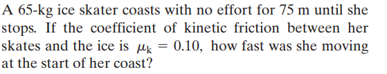 A 65-kg ice skater coasts with no effort for 75 m until she
stops. If the coefficient of kinetic friction between her
skates and the ice is µk = 0.10, how fast was she moving
at the start of her coast?
