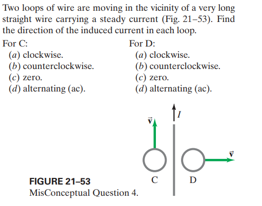 Two loops of wire are moving in the vicinity of a very long
straight wire carrying a steady current (Fig. 21–53). Find
the direction of the induced current in each loop.
For C:
For D:
(a) clockwise.
(b) counterclockwise.
(c) zero.
(d) alternating (ac).
(a) clockwise.
(b) counterclockwise.
(c) zero.
(d) alternating (ac).
FIGURE 21-53
C
D
MisConceptual Question 4.

