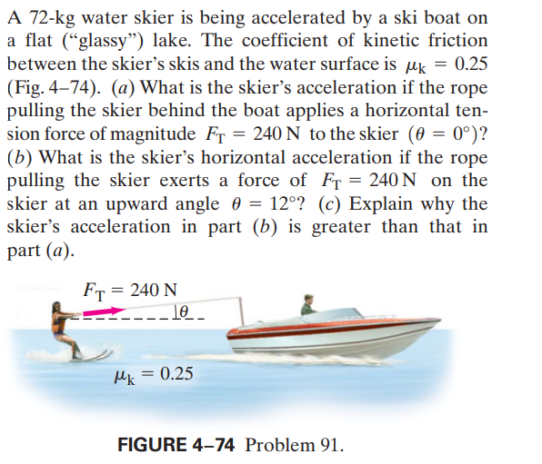 A 72-kg water skier is being accelerated by a ski boat on
a flat (“glassy") lake. The coefficient of kinetic friction
between the skier's skis and the water surface is Mk = 0.25
(Fig. 4–74). (a) What is the skier's acceleration if the rope
pulling the skier behind the boat applies a horizontal ten-
sion force of magnitude FT = 240 N to the skier (0 = 0°)?
(b) What is the skier's horizontal acceleration if the rope
pulling the skier exerts a force of FT = 240 N on the
skier at an upward angle 0 = 12°? (c) Explain why the
skier's acceleration in part (b) is greater than that in
part (a).
FT = 240 N
Mk = 0.25
FIGURE 4-74 Problem 91.
