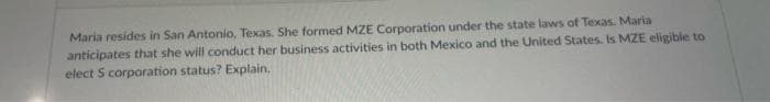 Maria resides in San Antonio, Texas. She formed MZE Corporation under the state laws of Texas. Maria
anticipates that she will conduct her business activities in both Mexico and the United States. Is MZE eligible to
elect S corporation status? Explain.