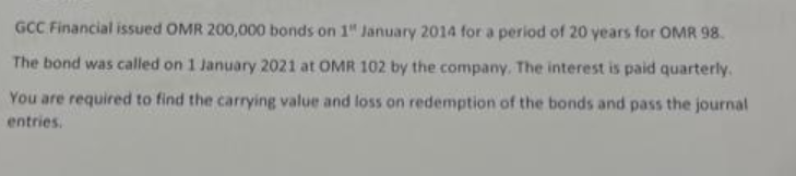GCC Financial issued OMR 200,000 bonds on 1" January 2014 for a period of 20 years for OMR 98.
The bond was called on 1 January 2021 at OMR 102 by the company. The interest is paid quarterly.
You are required to find the carrying value and loss on redemption of the bonds and pass the journal
entries.