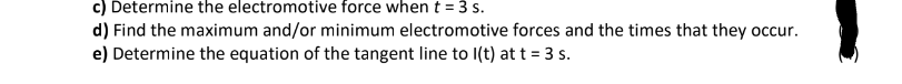 c) Determine the electromotive force when t = 3 s.
d) Find the maximum and/or minimum electromotive forces and the times that they occur.
e) Determine the equation of the tangent line to l(t) at t = 3 s.