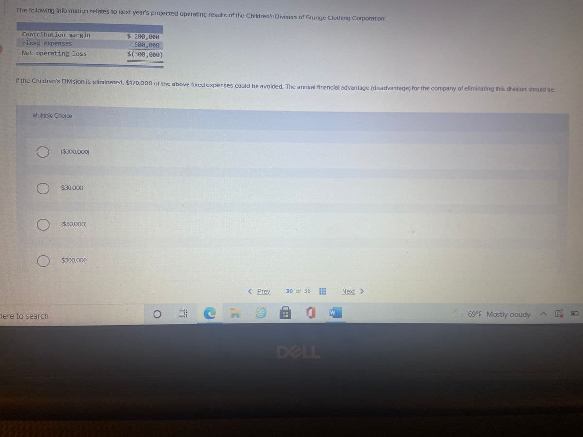 The following information relates to next year's projected operating results of the Children's Division of Grunge Clothing Corporation:
Contribution margin
Fixed expenses
$ 200,000
500,000
Net operating loss
$(300,000)
If the Children's Division is eliminated, $170,000 of the above fixed expenses could be avoided. The annual financial advantage (disadvantage) for the company of eliminating this division should be:
Multiple Cholce
($300,000)
$30,000
($30,000)
$300,000
< Prev
30 of 36
Next >
自 0g
69°F Mostly cloudy
nere to search
DELL
