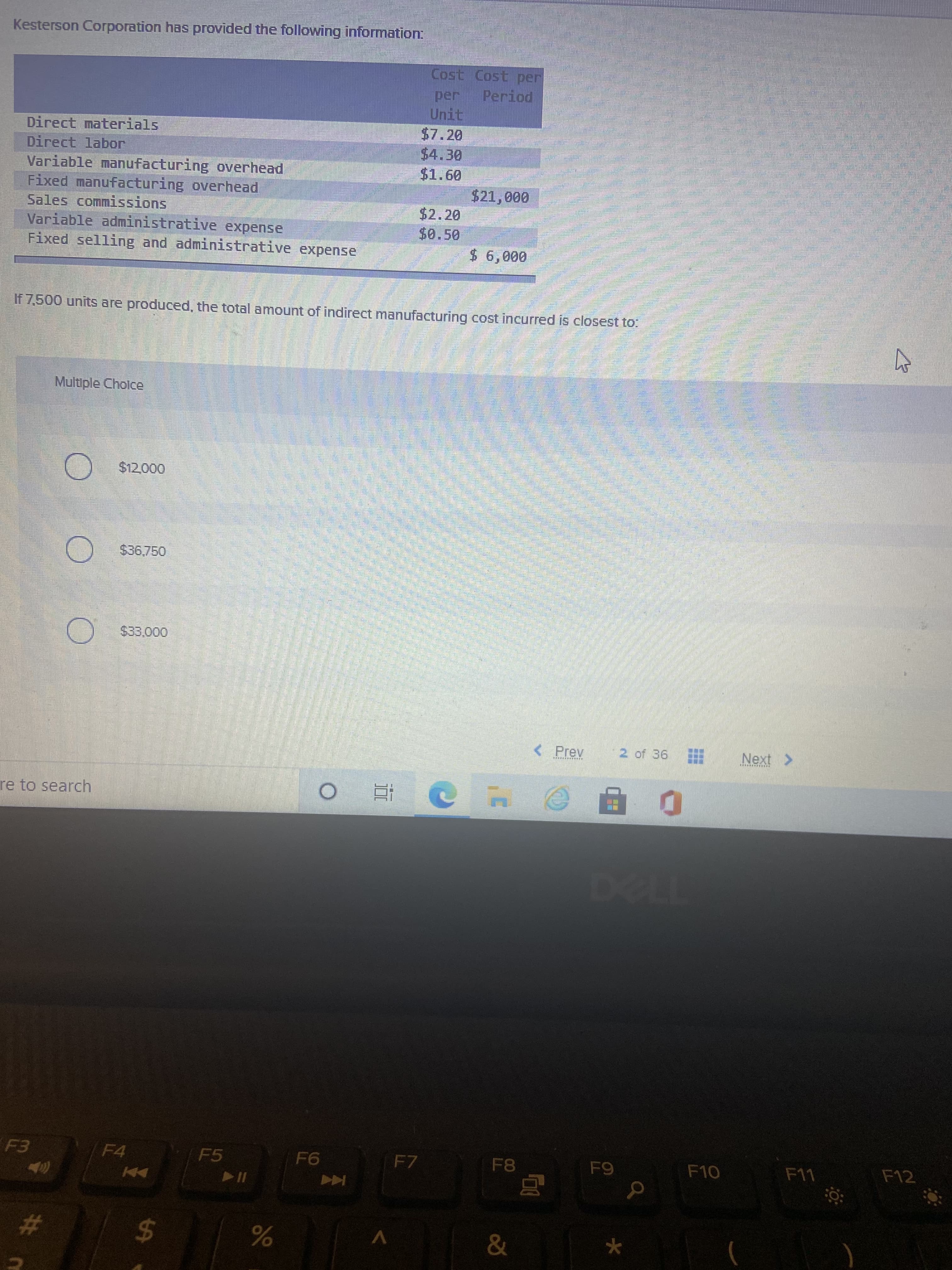 %24
Kesterson Corporation has provided the following information:
Cost Cost per
Period
per
Unit
$7.20
$4.30
Direct materials
Direct labor
Variable manufacturing overhead
Fixed manufacturing overhead
Sales commissions
Variable administrative expense
Fixed selling and administrative expense
09
$2.20
$0.50
If 7,500 units are produced, the total amount of indirect manufacturing cost incurred is closest to:
Multiple Cholce
$12,000
O $36.750
< Prev
2 of 36
Next >
re to search
F4
F5
F7
F8
F10
てい1
Coca
%23
V
