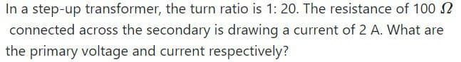 In a step-up transformer, the turn ratio is 1: 20. The resistance of 100
connected across the secondary is drawing a current of 2 A. What are
the primary voltage and current respectively?